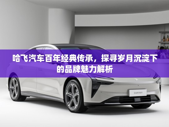 哈飞汽车百年经典传承，探寻岁月沉淀下的品牌魅力解析