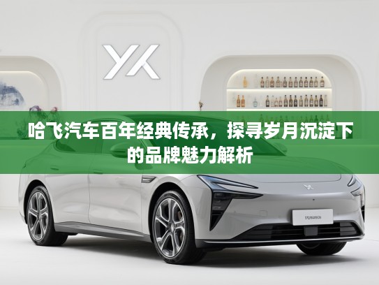 哈飞汽车百年经典传承，探寻岁月沉淀下的品牌魅力解析