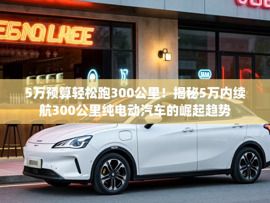 5万预算轻松跑300公里！揭秘5万内续航300公里纯电动汽车的崛起趋势