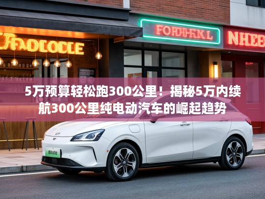 5万预算轻松跑300公里！揭秘5万内续航300公里纯电动汽车的崛起趋势