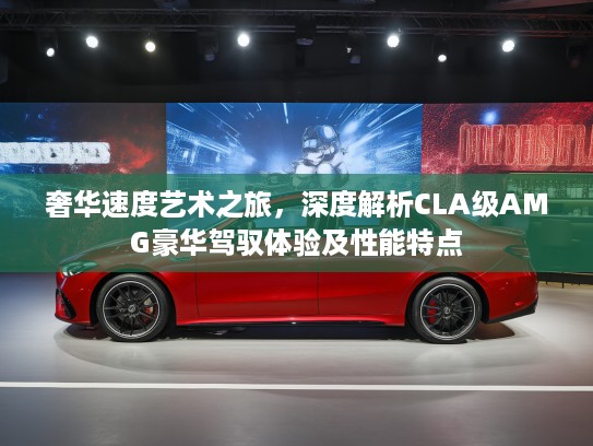 奢华速度艺术之旅，深度解析CLA级AMG豪华驾驭体验及性能特点