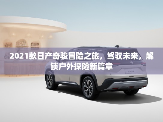 2021款日产奇骏冒险之旅，驾驭未来，解锁户外探险新篇章