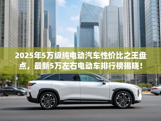 2025年5万级纯电动汽车性价比之王盘点，最新5万左右电动车排行榜揭晓！
