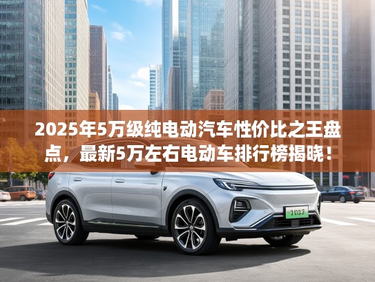 2025年5万级纯电动汽车性价比之王盘点，最新5万左右电动车排行榜揭晓！