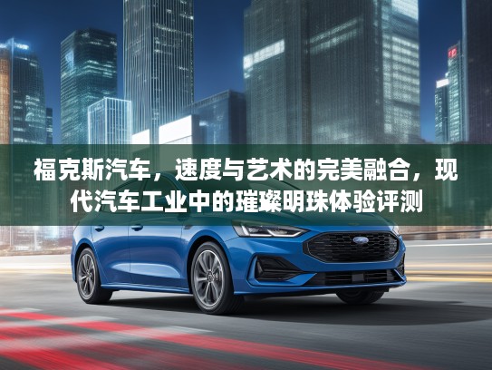 福克斯汽车，速度与艺术的完美融合，现代汽车工业中的璀璨明珠体验评测