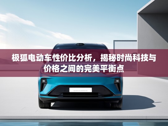 极狐电动车性价比分析，揭秘时尚科技与价格之间的完美平衡点