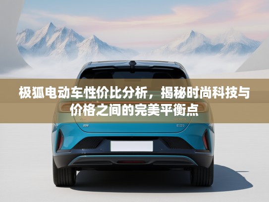 极狐电动车性价比分析，揭秘时尚科技与价格之间的完美平衡点