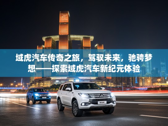 域虎汽车传奇之旅，驾驭未来，驰骋梦想——探索域虎汽车新纪元体验
