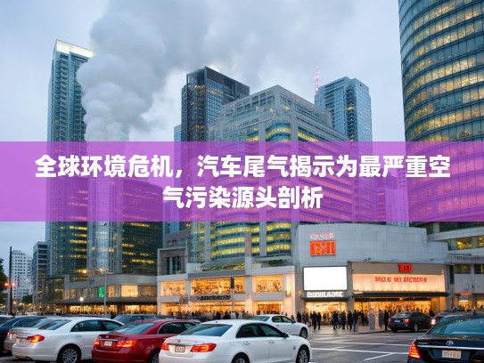 全球环境危机，汽车尾气揭示为最严重空气污染源头剖析