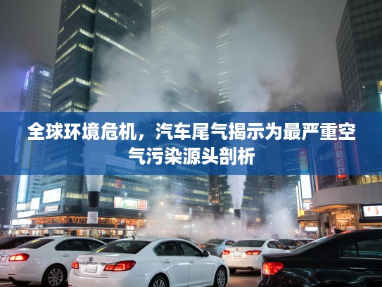 全球环境危机，汽车尾气揭示为最严重空气污染源头剖析