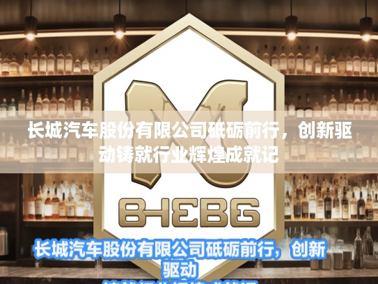 长城汽车股份有限公司砥砺前行，创新驱动铸就行业辉煌成就记