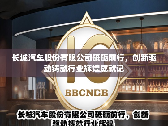长城汽车股份有限公司砥砺前行，创新驱动铸就行业辉煌成就记