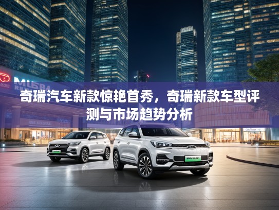 奇瑞汽车新款惊艳首秀，奇瑞新款车型评测与市场趋势分析