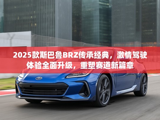 2025款斯巴鲁BRZ传承经典，激情驾驶体验全面升级，重塑赛道新篇章