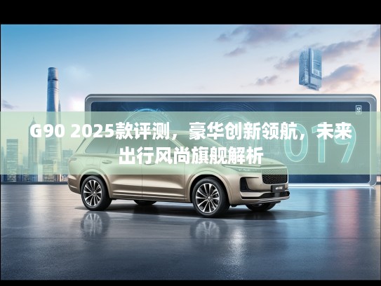 G90 2025款评测，豪华创新领航，未来出行风尚旗舰解析