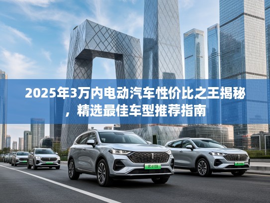 2025年3万内电动汽车性价比之王揭秘，精选最佳车型推荐指南