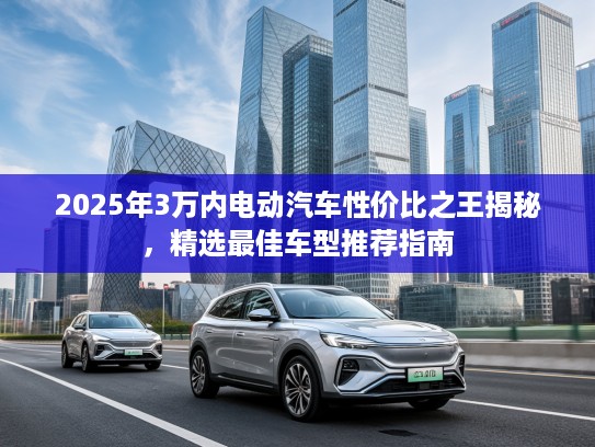 2025年3万内电动汽车性价比之王揭秘，精选最佳车型推荐指南