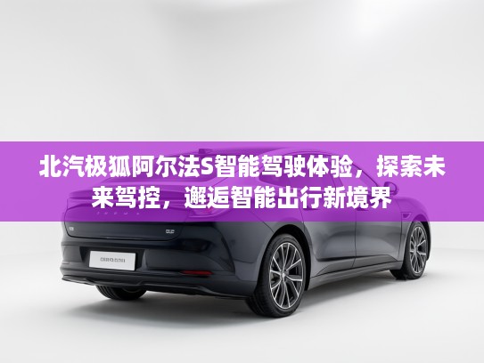 北汽极狐阿尔法S智能驾驶体验，探索未来驾控，邂逅智能出行新境界