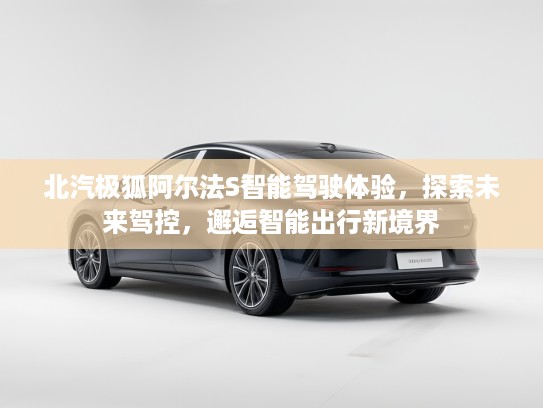 北汽极狐阿尔法S智能驾驶体验，探索未来驾控，邂逅智能出行新境界