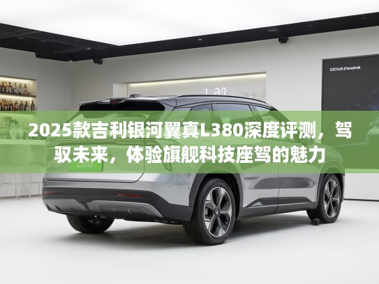 2025款吉利银河翼真L380深度评测，驾驭未来，体验旗舰科技座驾的魅力