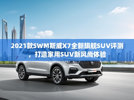 2021款SWM斯威X7全新旗舰SUV评测，打造家用SUV新风尚体验