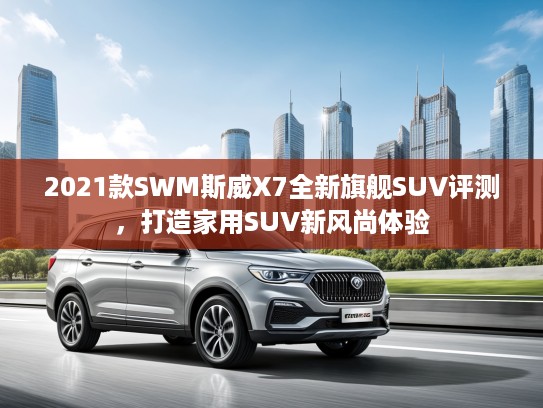2021款SWM斯威X7全新旗舰SUV评测，打造家用SUV新风尚体验