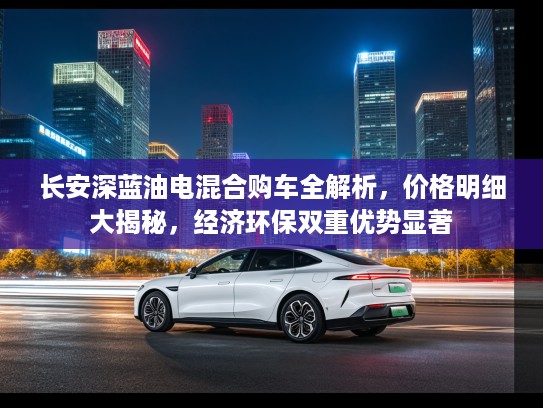 长安深蓝油电混合购车全解析，价格明细大揭秘，经济环保双重优势显著