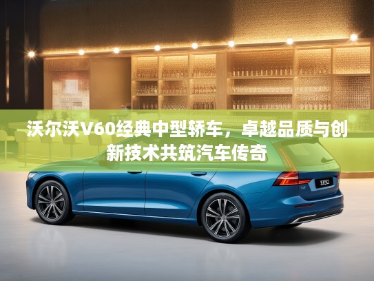 沃尔沃V60经典中型轿车，卓越品质与创新技术共筑汽车传奇