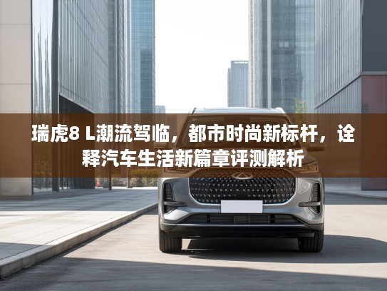 瑞虎8 L潮流驾临，都市时尚新标杆，诠释汽车生活新篇章评测解析