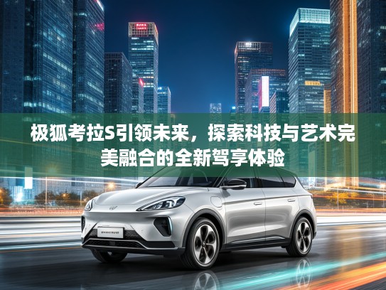 极狐考拉S引领未来，探索科技与艺术完美融合的全新驾享体验