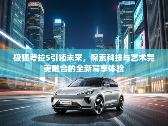极狐考拉S引领未来，探索科技与艺术完美融合的全新驾享体验