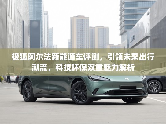 极狐阿尔法新能源车评测，引领未来出行潮流，科技环保双重魅力解析