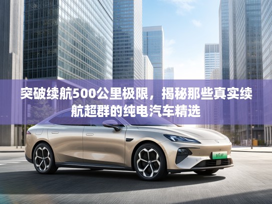 突破续航500公里极限，揭秘那些真实续航超群的纯电汽车精选
