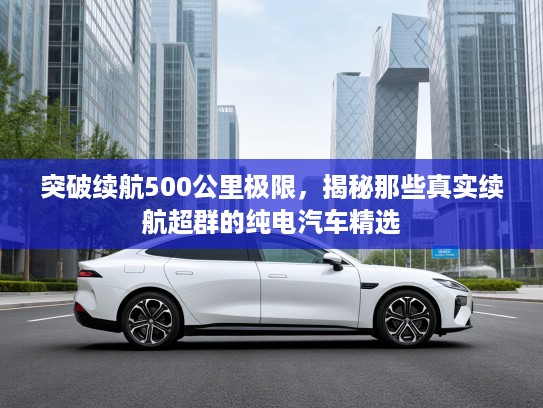 突破续航500公里极限，揭秘那些真实续航超群的纯电汽车精选