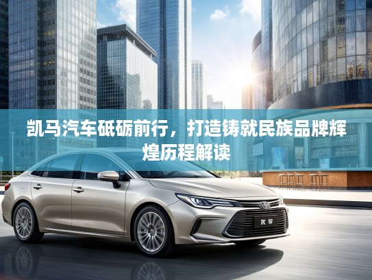 凯马汽车砥砺前行，打造铸就民族品牌辉煌历程解读