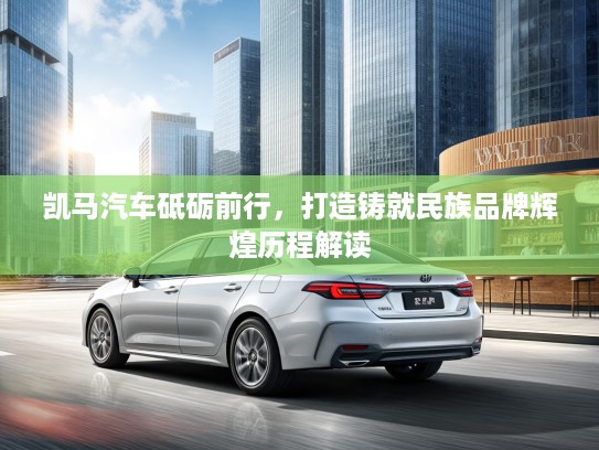 凯马汽车砥砺前行，打造铸就民族品牌辉煌历程解读