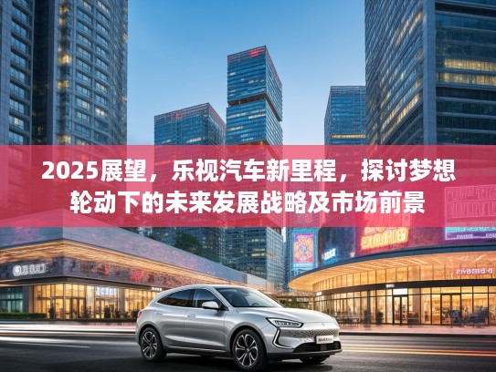 2025展望，乐视汽车新里程，探讨梦想轮动下的未来发展战略及市场前景
