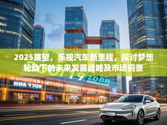 2025展望，乐视汽车新里程，探讨梦想轮动下的未来发展战略及市场前景