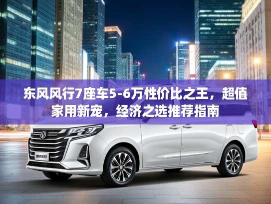 东风风行7座车5-6万性价比之王，超值家用新宠，经济之选推荐指南