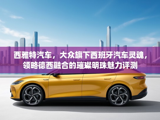西雅特汽车，大众旗下西班牙汽车灵魂，领略德西融合的璀璨明珠魅力评测