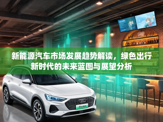 新能源汽车市场发展趋势解读，绿色出行新时代的未来蓝图与展望分析