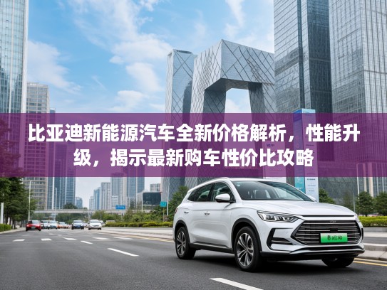 比亚迪新能源汽车全新价格解析，性能升级，揭示最新购车性价比攻略