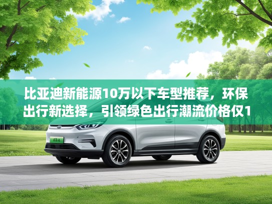比亚迪新能源10万以下车型推荐，环保出行新选择，引领绿色出行潮流价格仅10万内