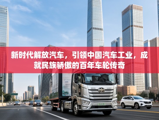 新时代解放汽车，引领中国汽车工业，成就民族骄傲的百年车轮传奇