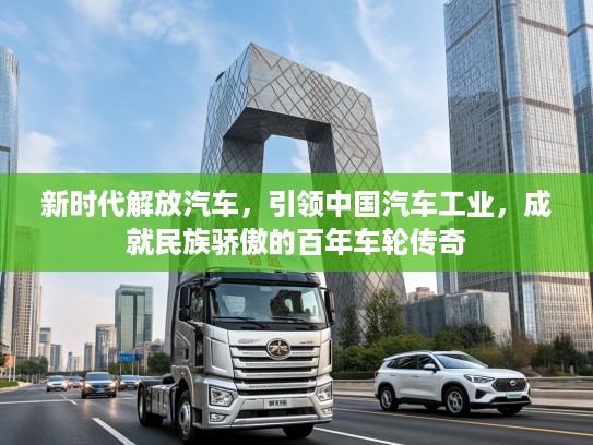 新时代解放汽车，引领中国汽车工业，成就民族骄傲的百年车轮传奇