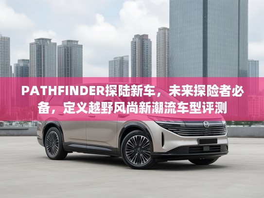 PATHFINDER探陆新车，未来探险者必备，定义越野风尚新潮流车型评测