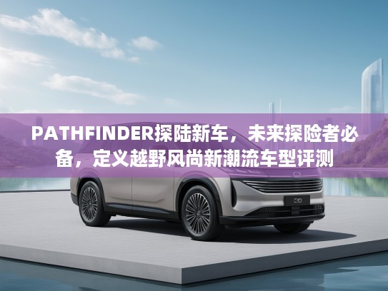 PATHFINDER探陆新车，未来探险者必备，定义越野风尚新潮流车型评测