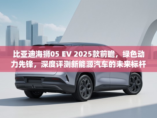 比亚迪海狮05 EV 2025款前瞻，绿色动力先锋，深度评测新能源汽车的未来标杆