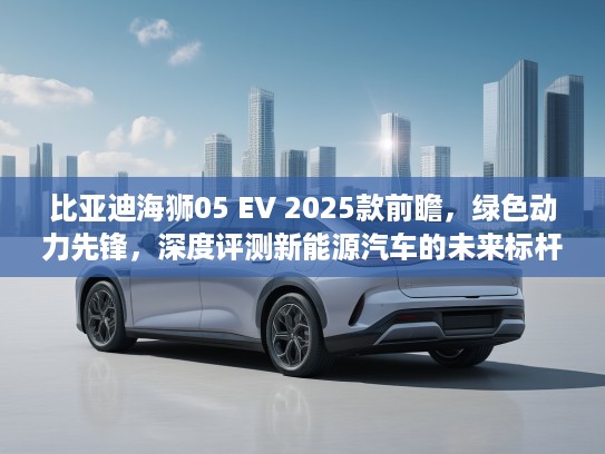 比亚迪海狮05 EV 2025款前瞻，绿色动力先锋，深度评测新能源汽车的未来标杆