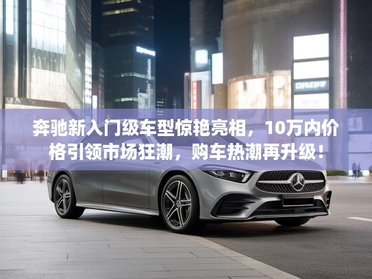奔驰新入门级车型惊艳亮相，10万内价格引领市场狂潮，购车热潮再升级！
